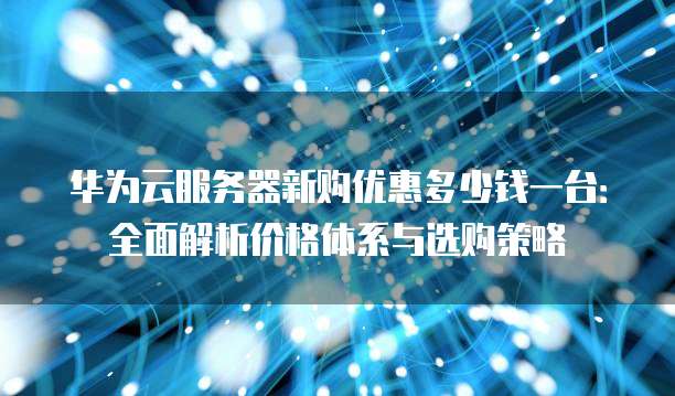 华为云服务器新购优惠多少钱一台:全面解析价格体系与选购策略
