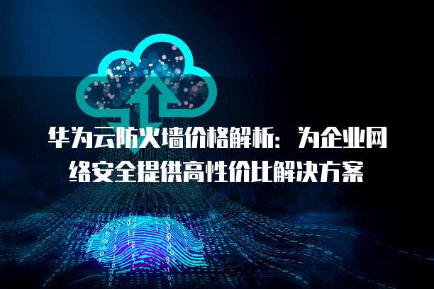 华为云防火墙价格解析:为企业网络安全提供高性价比解决方案