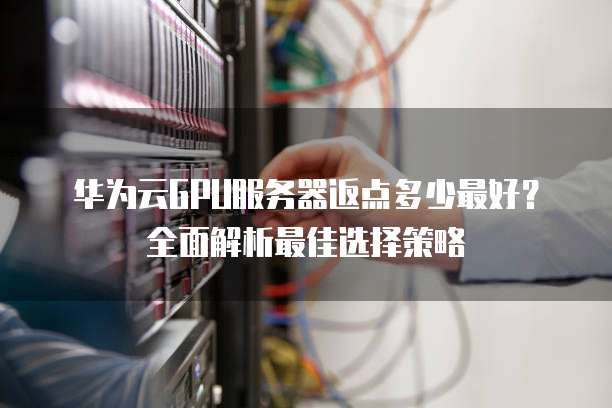华为云GPU服务器返点多少最好?全面解析最佳选择策略