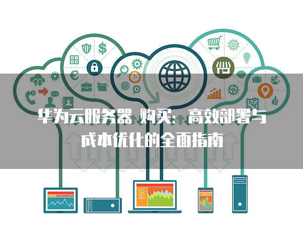 华为云服务器 购买:高效部署与成本优化的全面指南