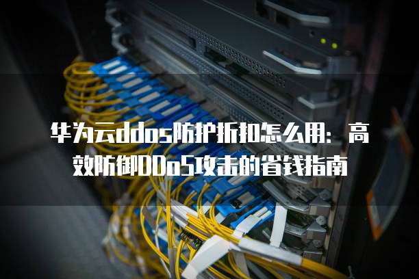 华为云ddos防护折扣怎么用：高效防御DDoS攻击的省钱指南