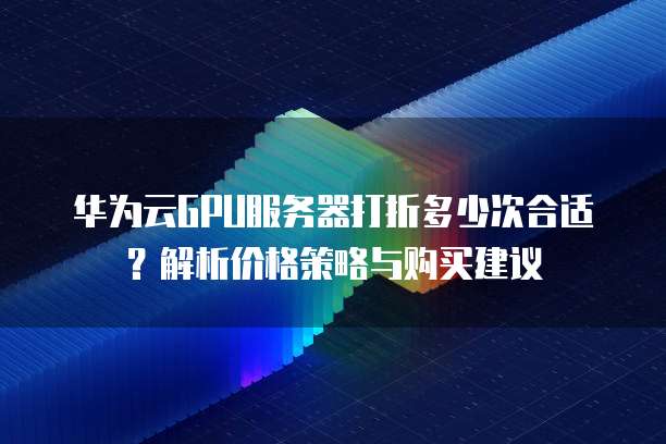 华为云GPU服务器打折多少次合适?解析价格策略与购买建议