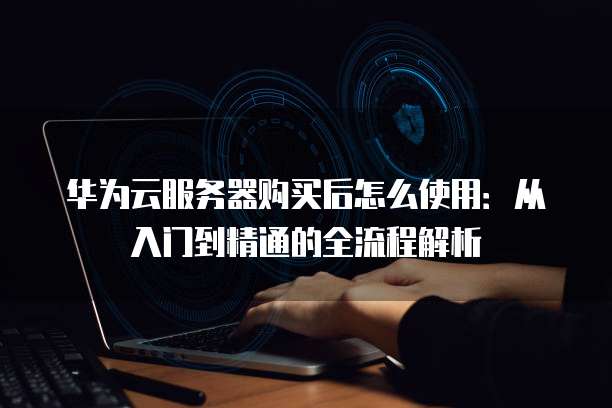 华为云服务器购买后怎么使用:从入门到精通的全流程解析