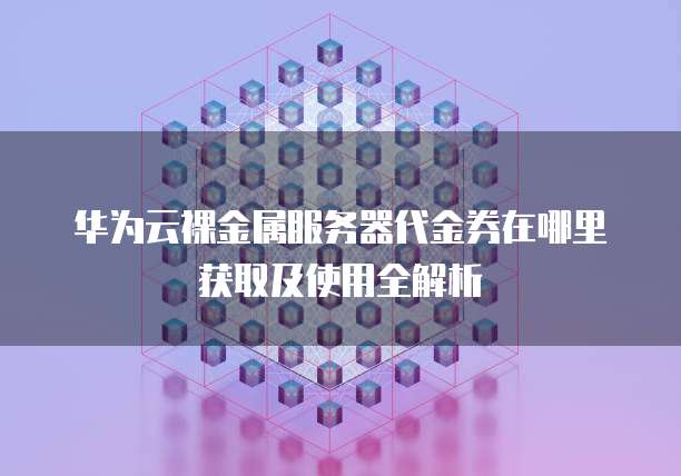华为云裸金属服务器代金券在哪里获取及使用全解析