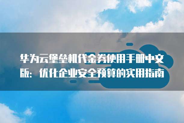 华为云堡垒机代金券使用手册中文版:优化企业安全预算的实用指南