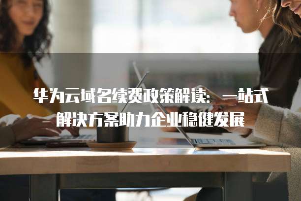 华为云域名续费政策解读：一站式解决方案助力企业稳健发展