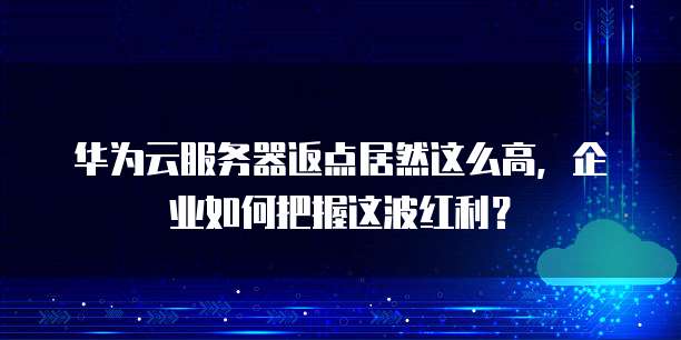 华为云服务器返点居然这么高,企业如何把握这波红利?
