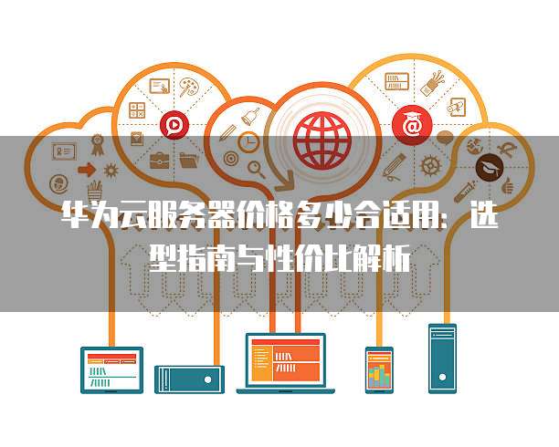 华为云服务器价格多少合适用:选型指南与性价比解析