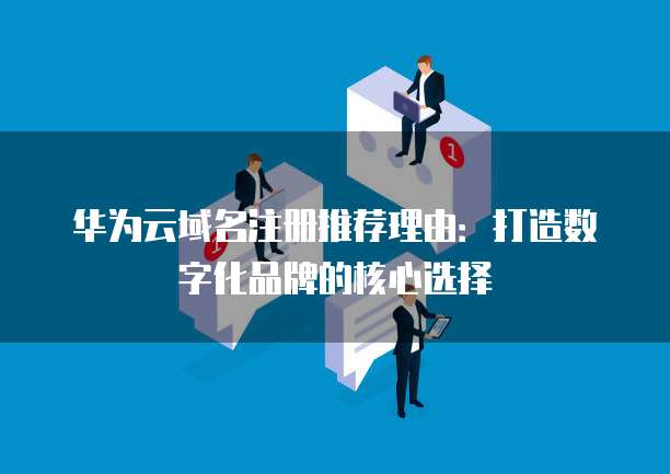 华为云域名注册推荐理由:打造数字化品牌的核心选择