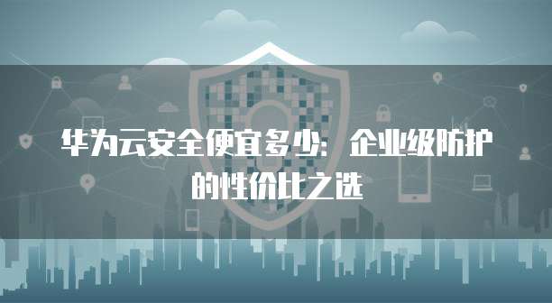 华为云安全便宜多少:企业级防护的性价比之选