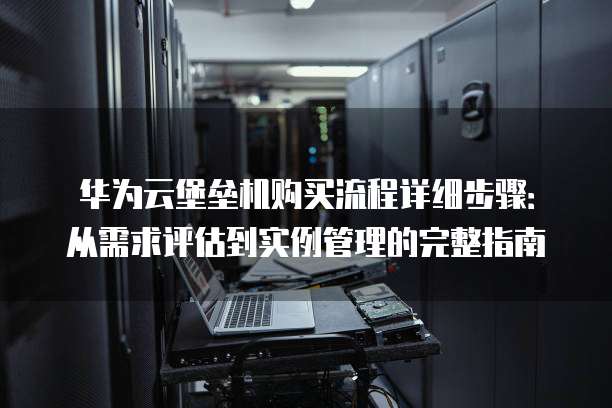 华为云堡垒机购买流程详细步骤:从需求评估到实例管理的完整指南
