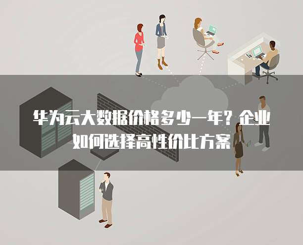 华为云大数据价格多少一年?企业如何选择高性价比方案