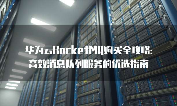 华为云RocketMQ购买全攻略：高效消息队列服务的优选指南