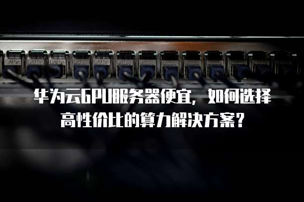 华为云GPU服务器便宜,如何选择高性价比的算力解决方案?