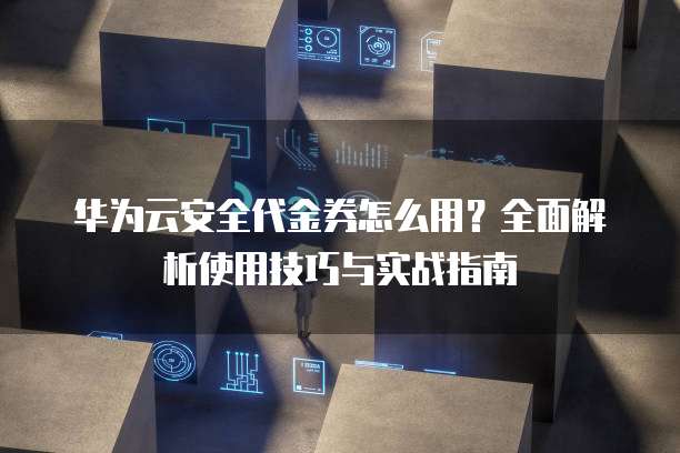 华为云安全代金券怎么用?全面解析使用技巧与实战指南