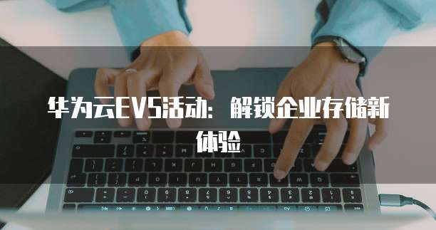 华为云EVS活动:解锁企业存储新体验