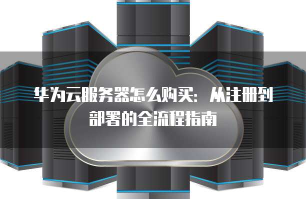 华为云服务器怎么购买:从注册到部署的全流程指南