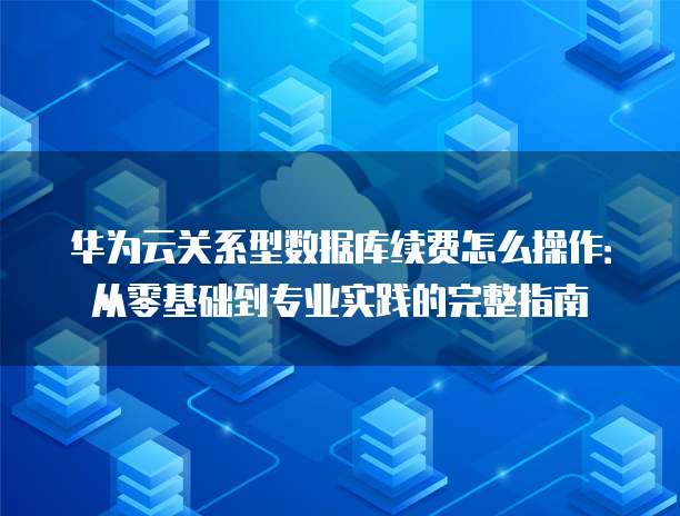 华为云关系型数据库续费怎么操作:从零基础到专业实践的完整指南