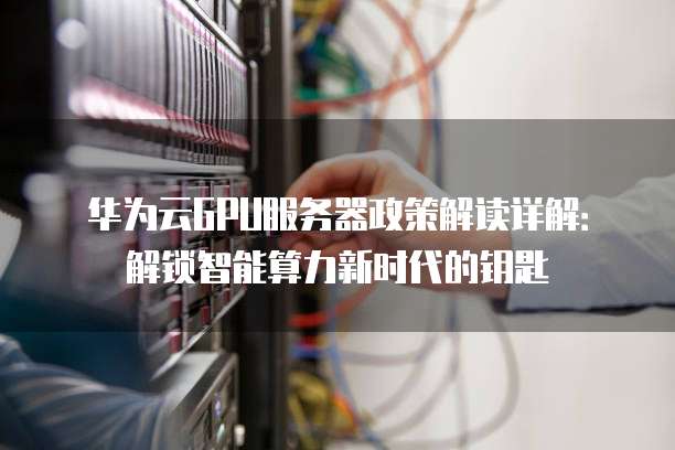 华为云GPU服务器政策解读详解:解锁智能算力新时代的钥匙