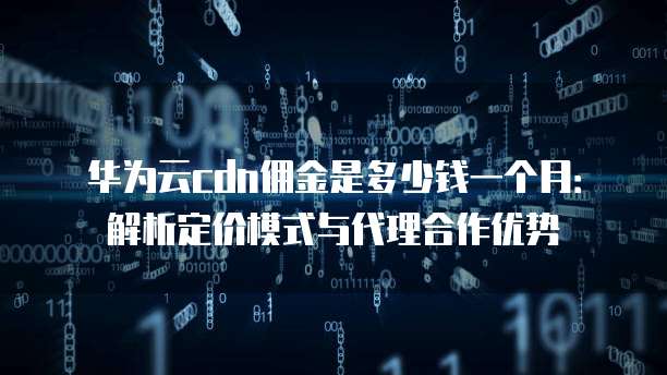 华为云cdn佣金是多少钱一个月:解析定价模式与代理合作优势