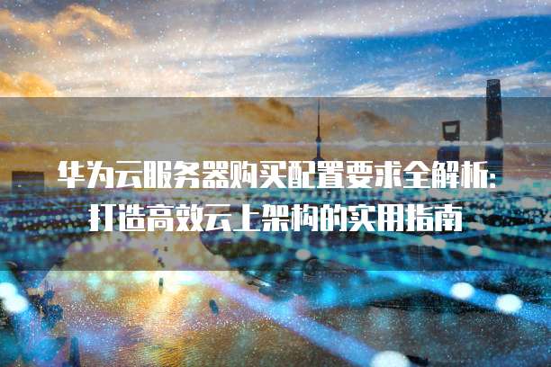 华为云服务器购买配置要求全解析:打造高效云上架构的实用指南
