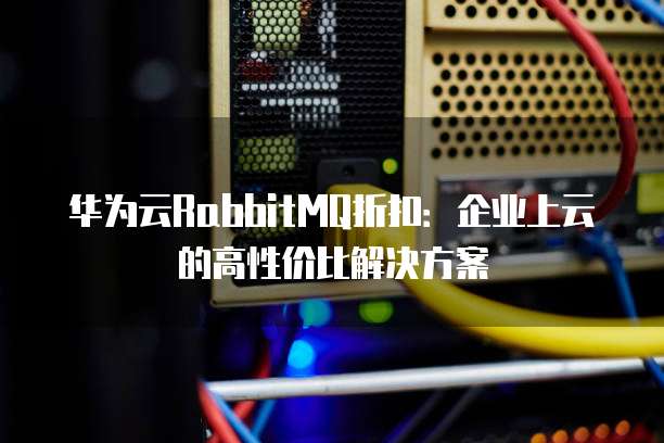 华为云RabbitMQ折扣:企业上云的高性价比解决方案