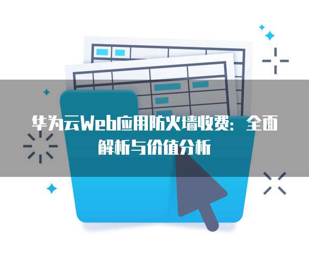 华为云Web应用防火墙收费:全面解析与价值分析