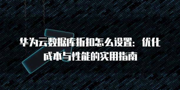 华为云数据库折扣怎么设置:优化成本与性能的实用指南