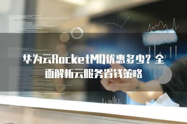 华为云RocketMQ优惠多少?全面解析云服务省钱策略