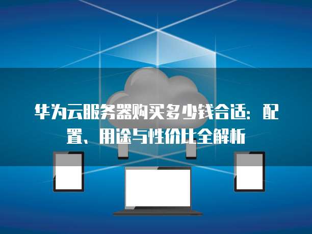 华为云服务器购买多少钱合适:配置、用途与性价比全解析
