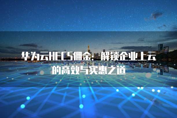 华为云HECS佣金:解锁企业上云的高效与实惠之道