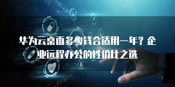 华为云桌面多少钱合适用一年?企业远程办公的性价比之选