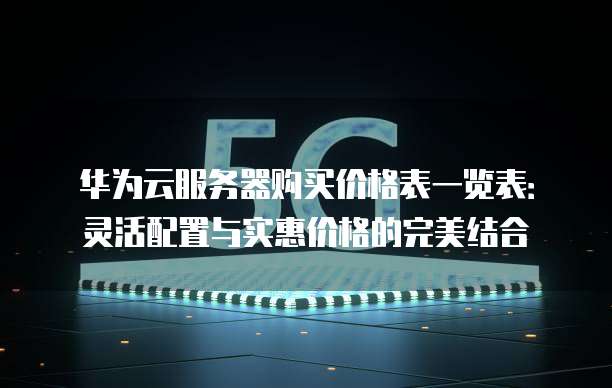 华为云服务器购买价格表一览表：灵活配置与实惠价格的完美结合
