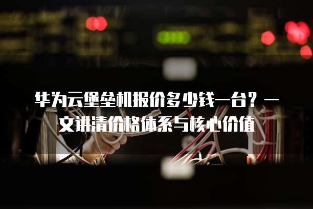 华为云堡垒机报价多少钱一台?一文讲清价格体系与核心价值
