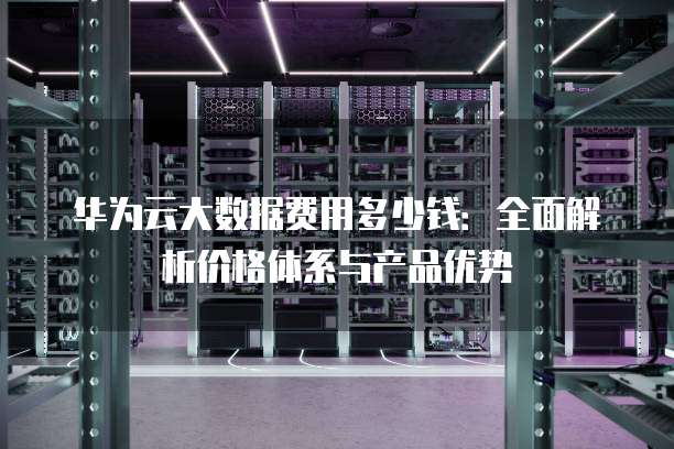 华为云大数据费用多少钱：全面解析价格体系与产品优势