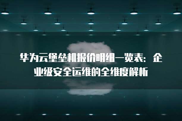 华为云堡垒机报价明细一览表:企业级安全运维的全维度解析
