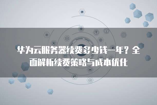 华为云服务器续费多少钱一年?全面解析续费策略与成本优化