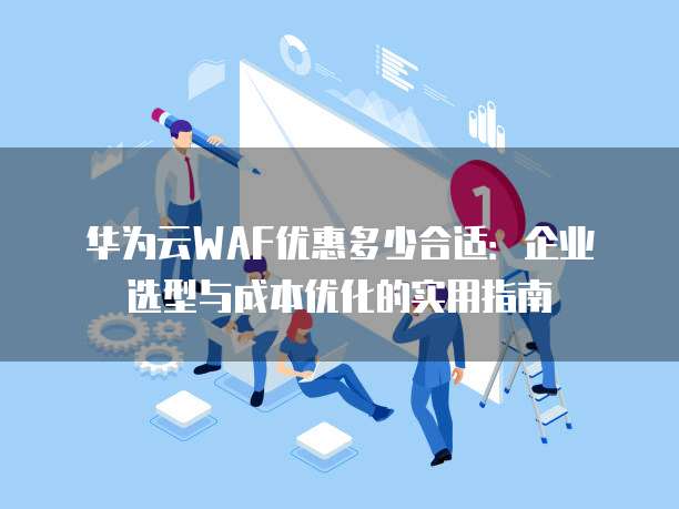 华为云WAF优惠多少合适:企业选型与成本优化的实用指南