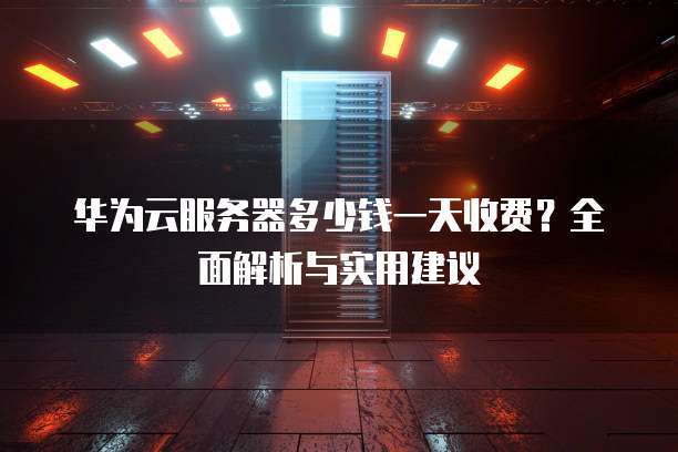 华为云服务器多少钱一天收费？全面解析与实用建议