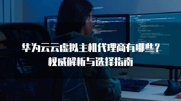 华为云云虚拟主机代理商有哪些?权威解析与选择指南
