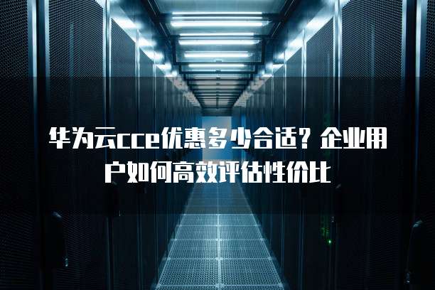 华为云cce优惠多少合适?企业用户如何高效评估性价比