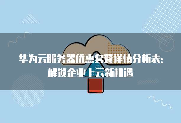 华为云服务器优惠套餐详情分析表:解锁企业上云新机遇