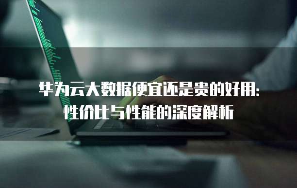 华为云大数据便宜还是贵的好用:性价比与性能的深度解析