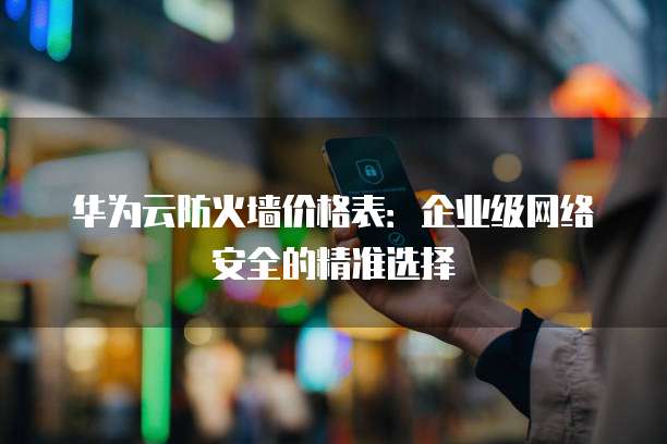 华为云防火墙价格表:企业级网络安全的精准选择