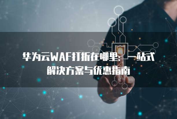 华为云WAF打折在哪里:一站式解决方案与优惠指南