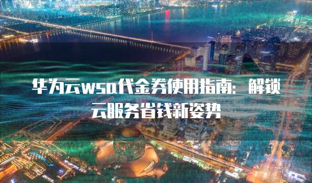 华为云wsa代金券使用指南:解锁云服务省钱新姿势