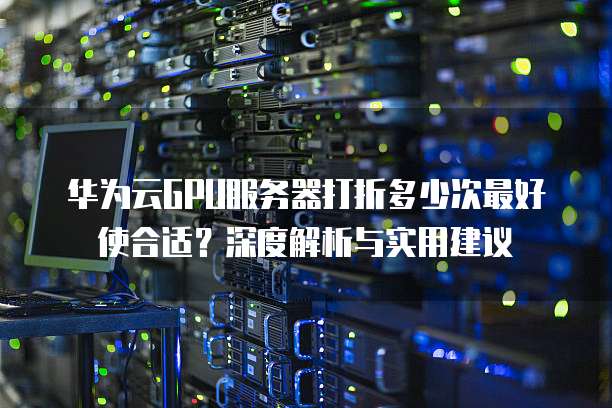 华为云GPU服务器打折多少次最好使合适？深度解析与实用建议