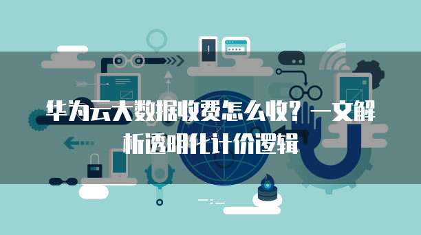 华为云大数据收费怎么收?一文解析透明化计价逻辑