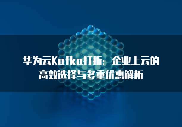 华为云Kafka打折:企业上云的高效选择与多重优惠解析