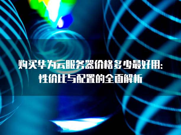 购买华为云服务器价格多少最好用:性价比与配置的全面解析